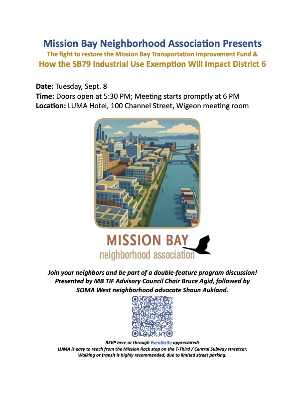 Mission Bay Neighborhood Association Presents The fight to restore the Mission Bay Transportation Improvement Fund & How the SB79 Industrial Use Exemption Will Impact District 6
Date: Tuesday, Sept. 8
Time: Doors open at 5:30 PM; Meeting starts promptly at 6 PM
Location: LUMA Hotel, 100 Channel Street, Wigeon meeting room
Join your neighbors and be part of a double-feature program discussion!
Presented by MB TIF Advisory Council Chair Bruce Agid, followed by SOMA West neighborhood advocate Shaun Aukland.
RSVP here or through Eventbrite appreciated!
LUMA is easy to reach from the Mission Rock stop on the T-Third / Central Subway streetcar.
Walking or transit is highly recommended, due to limited street parking.