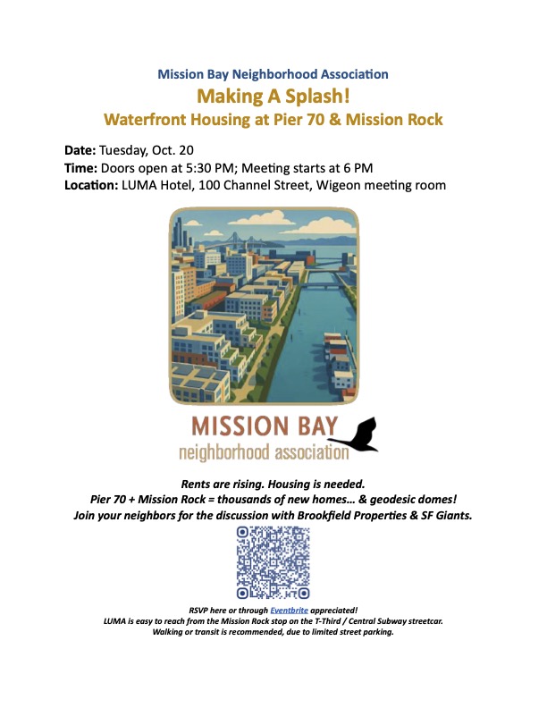 Mission Bay Neighborhood Association presents Making A Splash! Waterfront Housing at Pier 70 & Mission Rock Date: Tuesday, Oct. 20 Time: Doors open at 5:30 PM; Meeting starts at 6 PM Location: LUMA Hotel, 100 Channel Street, Wigeon meeting room Rents are rising. Housing is needed. Pier 70 + Mission Rock = thousands of new homes... & geodesic domes! Join your neighbors for the discussion with Brookfield Properties & SF Giants. RSVP here or through Eventbrite appreciated! LUMA is easy to reach from the Mission Rock stop on the T-Third / Central Subway streetcar. Walking or transit is recommended, due to limited street parking.